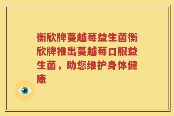 衡欣牌蔓越莓益生菌衡欣牌推出蔓越莓口服益生菌，助您维护身体健康