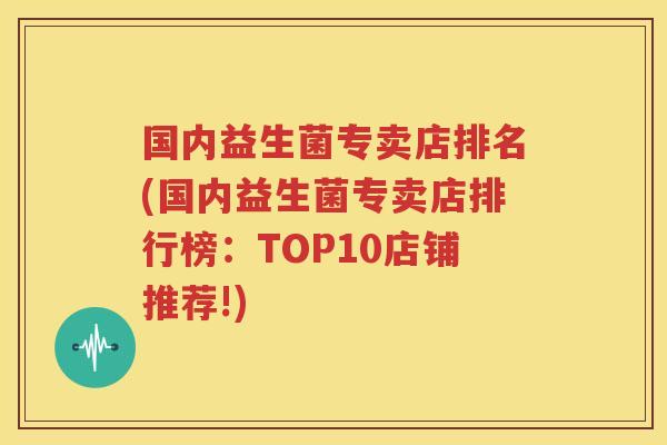 国内益生菌专卖店排名(国内益生菌专卖店排行榜：TOP10店铺推荐!)
