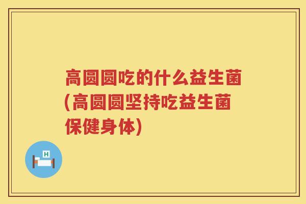 高圆圆吃的什么益生菌(高圆圆坚持吃益生菌保健身体)