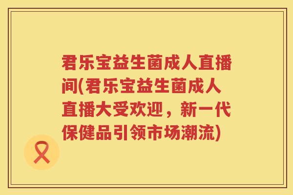 君乐宝益生菌成人直播间(君乐宝益生菌成人直播大受欢迎，新一代保健品引领市场潮流)