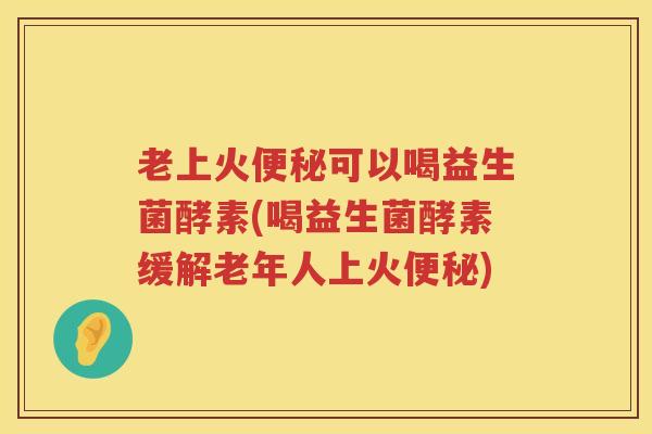 老上火便秘可以喝益生菌酵素(喝益生菌酵素缓解老年人上火便秘)