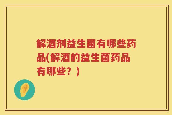 解酒剂益生菌有哪些药品(解酒的益生菌药品有哪些？)