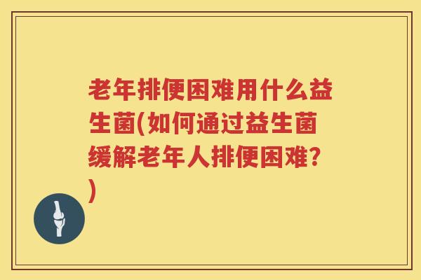 老年排便困难用什么益生菌(如何通过益生菌缓解老年人排便困难？)