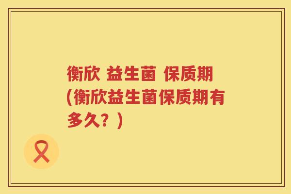 衡欣 益生菌 保质期(衡欣益生菌保质期有多久？)