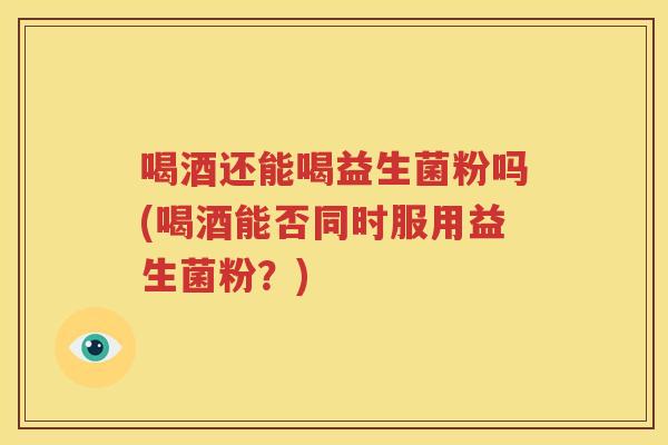 喝酒还能喝益生菌粉吗(喝酒能否同时服用益生菌粉？)