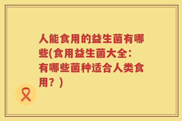 人能食用的益生菌有哪些(食用益生菌大全：有哪些菌种适合人类食用？)