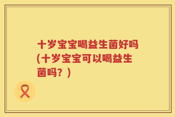 十岁宝宝喝益生菌好吗(十岁宝宝可以喝益生菌吗？)