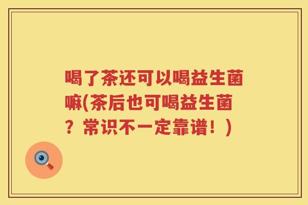 喝了茶还可以喝益生菌嘛(茶后也可喝益生菌？常识不一定靠谱！)