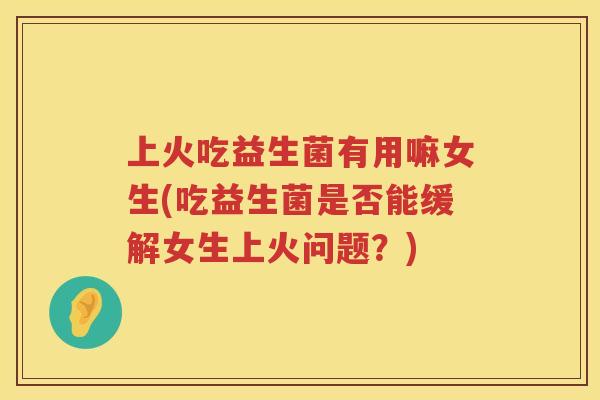 上火吃益生菌有用嘛女生(吃益生菌是否能缓解女生上火问题？)