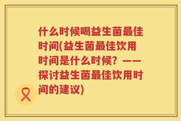 什么时候喝益生菌最佳时间(益生菌最佳饮用时间是什么时候？——探讨益生菌最佳饮用时间的建议)