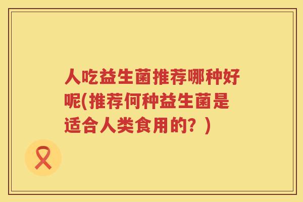 人吃益生菌推荐哪种好呢(推荐何种益生菌是适合人类食用的？)