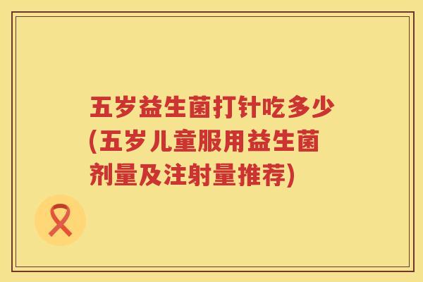 五岁益生菌打针吃多少(五岁儿童服用益生菌剂量及注射量推荐)