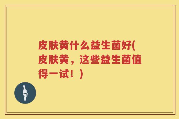 皮肤黄什么益生菌好(皮肤黄，这些益生菌值得一试！)