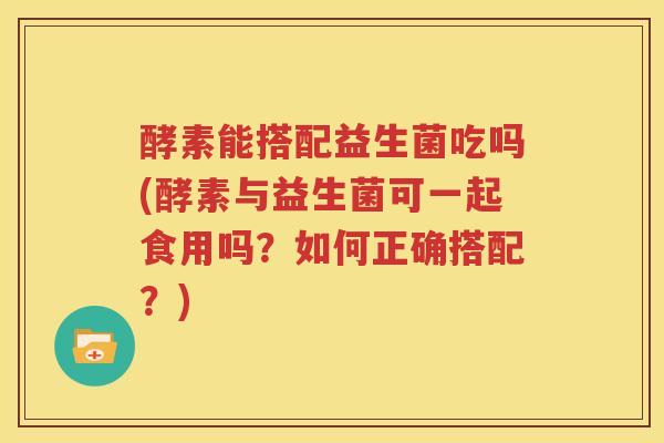 酵素能搭配益生菌吃吗(酵素与益生菌可一起食用吗？如何正确搭配？)