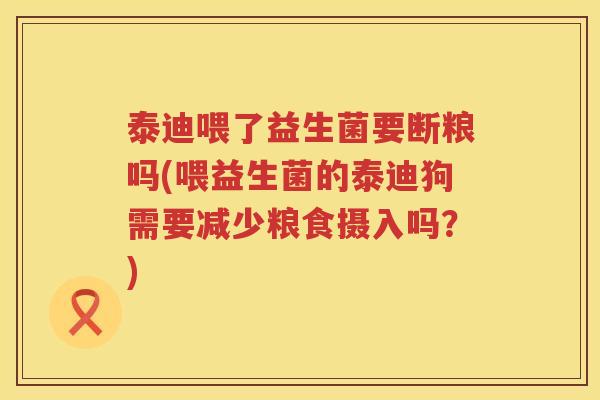 泰迪喂了益生菌要断粮吗(喂益生菌的泰迪狗需要减少粮食摄入吗？)