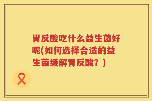 胃反酸吃什么益生菌好呢(如何选择合适的益生菌缓解胃反酸？)