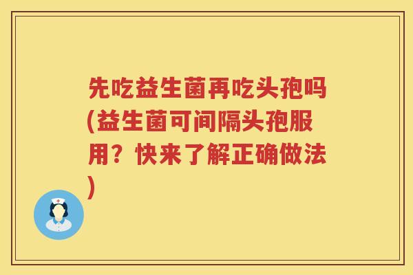 先吃益生菌再吃头孢吗(益生菌可间隔头孢服用？快来了解正确做法)