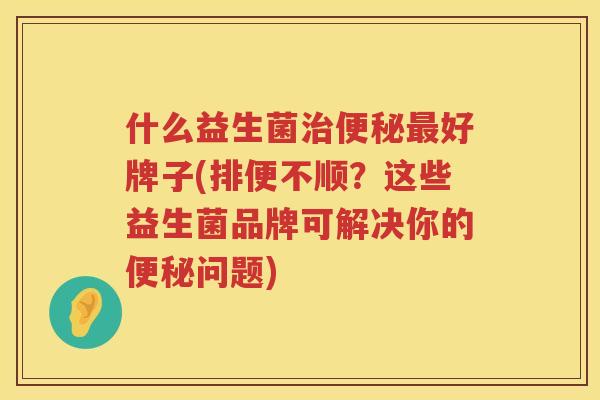 什么益生菌治便秘最好牌子(排便不顺？这些益生菌品牌可解决你的便秘问题)