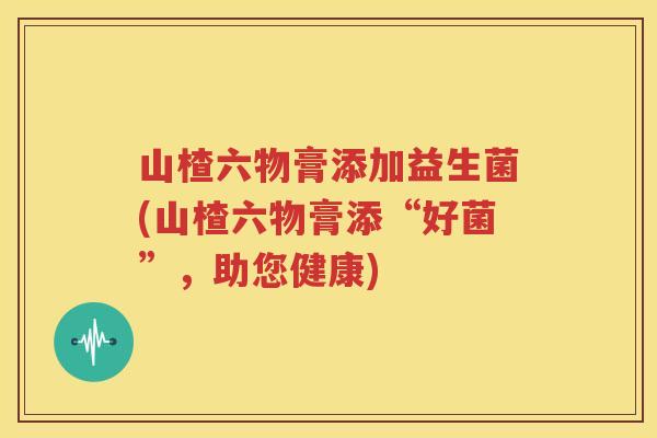 山楂六物膏添加益生菌(山楂六物膏添“好菌”，助您健康)