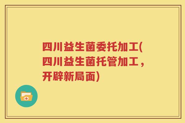四川益生菌委托加工(四川益生菌托管加工，开辟新局面)