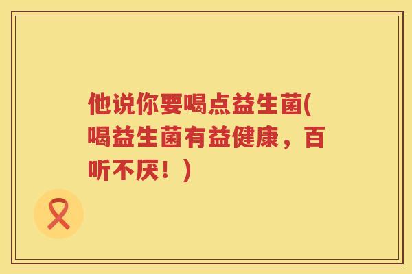 他说你要喝点益生菌(喝益生菌有益健康，百听不厌！)