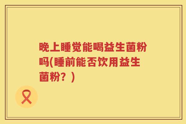 晚上睡觉能喝益生菌粉吗(睡前能否饮用益生菌粉？)