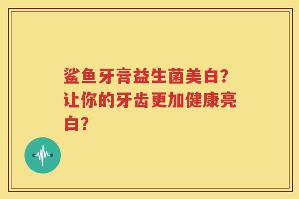 鲨鱼牙膏益生菌美白？让你的牙齿更加健康亮白？