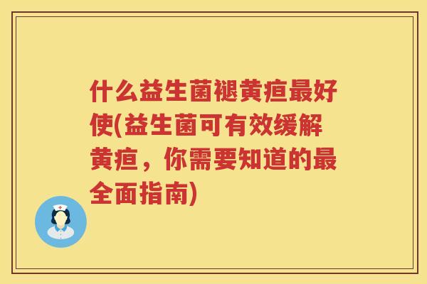什么益生菌褪黄疸最好使(益生菌可有效缓解黄疸，你需要知道的最全面指南)