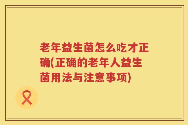 老年益生菌怎么吃才正确(正确的老年人益生菌用法与注意事项)