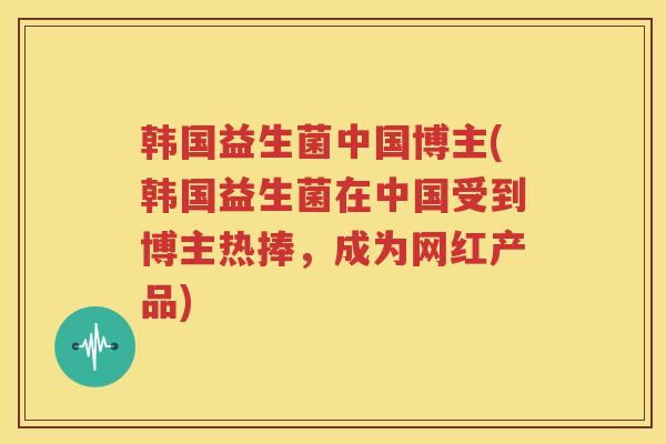 韩国益生菌中国博主(韩国益生菌在中国受到博主热捧，成为网红产品)