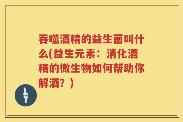 吞噬酒精的益生菌叫什么(益生元素：消化酒精的微生物如何帮助你解酒？)
