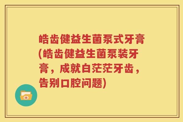 皓齿健益生菌泵式牙膏(皓齿健益生菌泵装牙膏，成就白茫茫牙齿，告别口腔问题)