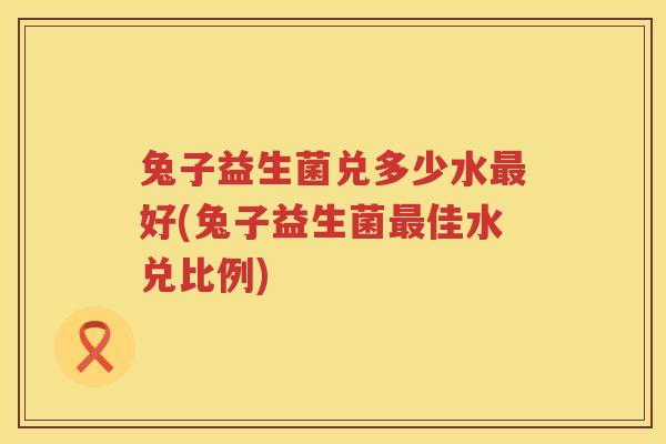 兔子益生菌兑多少水最好(兔子益生菌最佳水兑比例)
