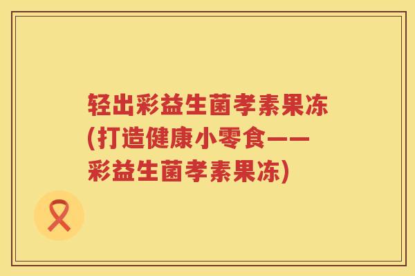 轻出彩益生菌孝素果冻(打造健康小零食——彩益生菌孝素果冻)