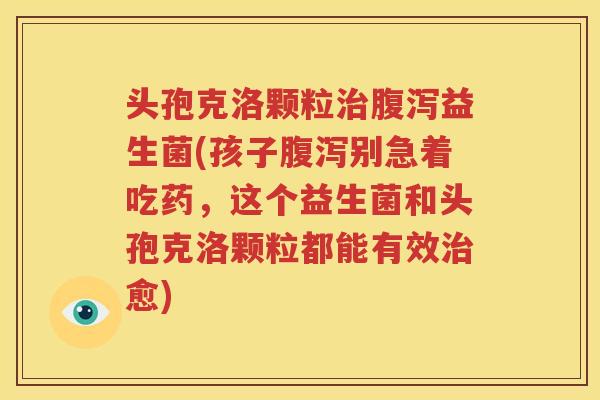 头孢克洛颗粒治腹泻益生菌(孩子腹泻别急着吃药，这个益生菌和头孢克洛颗粒都能有效治愈)