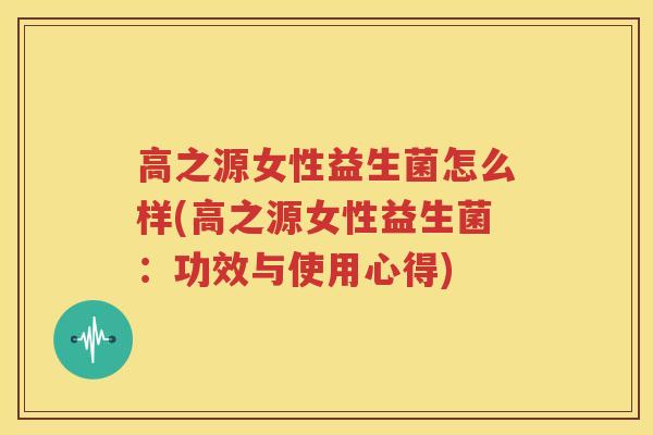 高之源女性益生菌怎么样(高之源女性益生菌：功效与使用心得)