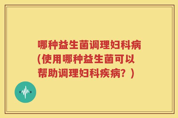 哪种益生菌调理妇科病(使用哪种益生菌可以帮助调理妇科疾病？)