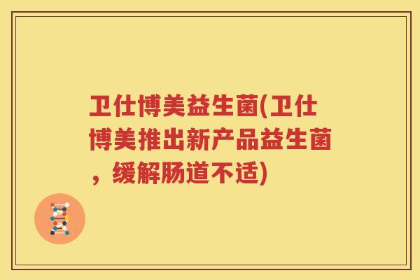 卫仕博美益生菌(卫仕博美推出新产品益生菌，缓解肠道不适)