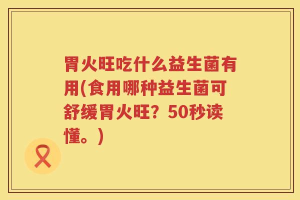 胃火旺吃什么益生菌有用(食用哪种益生菌可舒缓胃火旺？50秒读懂。)