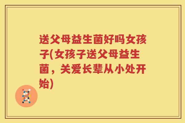 送父母益生菌好吗女孩子(女孩子送父母益生菌，关爱长辈从小处开始)