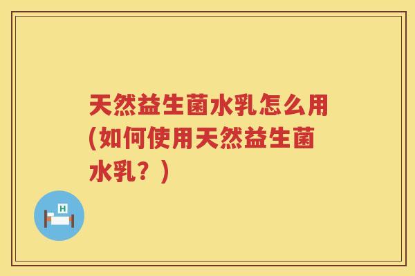 天然益生菌水乳怎么用(如何使用天然益生菌水乳？)