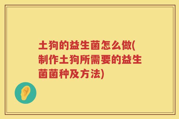 土狗的益生菌怎么做(制作土狗所需要的益生菌菌种及方法)