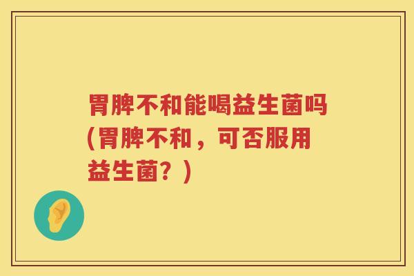 胃脾不和能喝益生菌吗(胃脾不和，可否服用益生菌？)