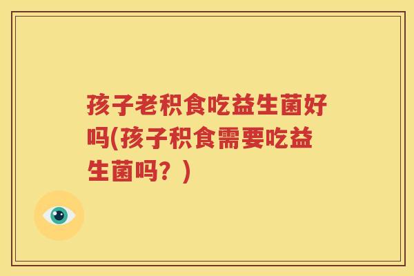 孩子老积食吃益生菌好吗(孩子积食需要吃益生菌吗？)