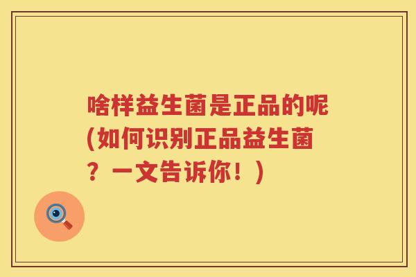 啥样益生菌是正品的呢(如何识别正品益生菌？一文告诉你！)
