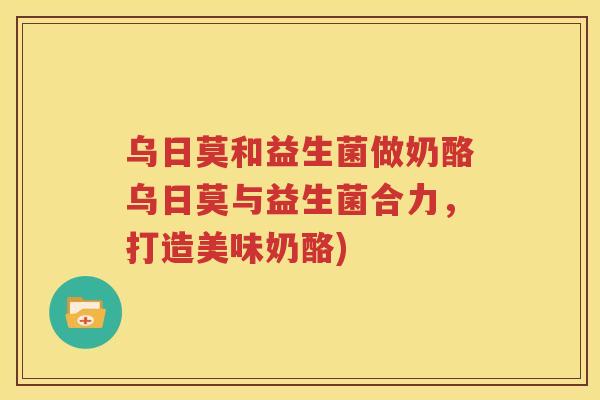 乌日莫和益生菌做奶酪乌日莫与益生菌合力，打造美味奶酪)