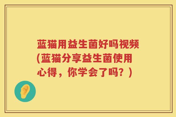 蓝猫用益生菌好吗视频(蓝猫分享益生菌使用心得，你学会了吗？)