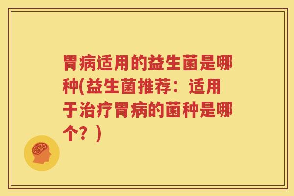 胃病适用的益生菌是哪种(益生菌推荐：适用于治疗胃病的菌种是哪个？)