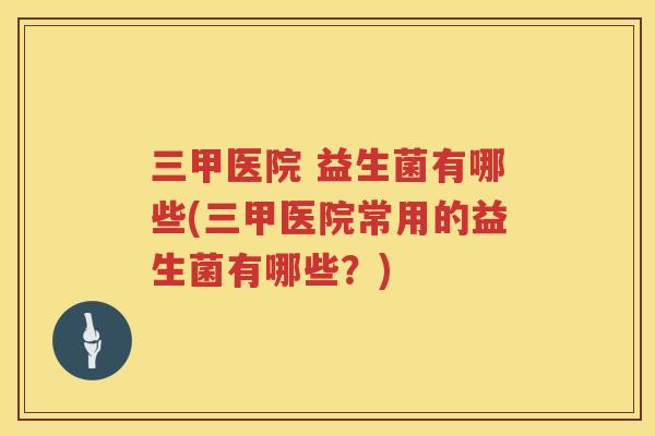 三甲医院 益生菌有哪些(三甲医院常用的益生菌有哪些？)