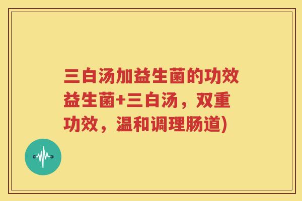 三白汤加益生菌的功效益生菌+三白汤，双重功效，温和调理肠道)